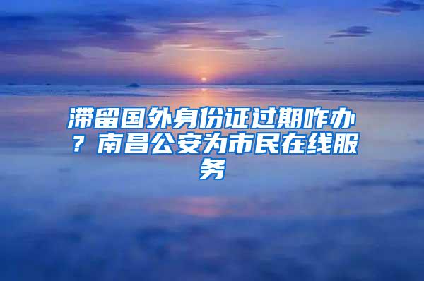 滞留国外身份证过期咋办？南昌公安为市民在线服务