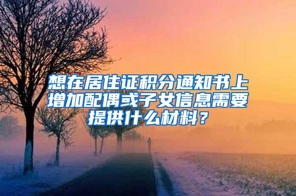 想在居住证积分通知书上增加配偶或子女信息需要提供什么材料？