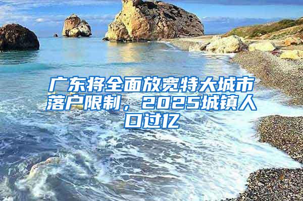 广东将全面放宽特大城市落户限制，2025城镇人口过亿