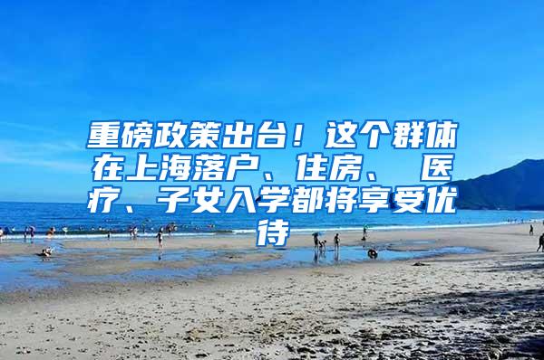 重磅政策出台！这个群体在上海落户、住房、 医疗、子女入学都将享受优待