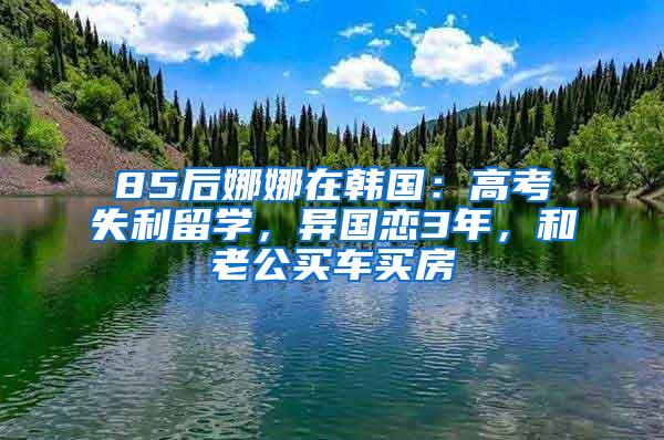 85后娜娜在韩国：高考失利留学，异国恋3年，和老公买车买房