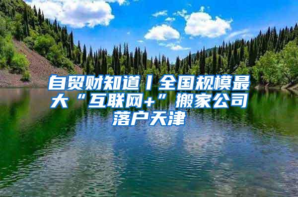 自贸财知道丨全国规模最大“互联网+”搬家公司落户天津