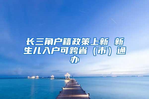 长三角户籍政策上新 新生儿入户可跨省（市）通办