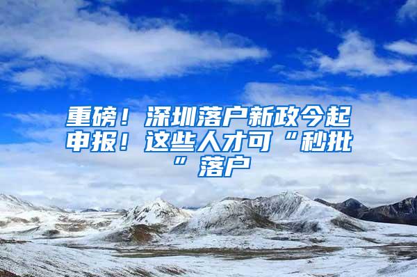 重磅！深圳落户新政今起申报！这些人才可“秒批”落户