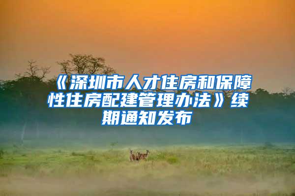 《深圳市人才住房和保障性住房配建管理办法》续期通知发布