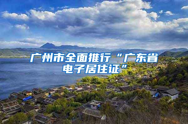 广州市全面推行“广东省电子居住证”