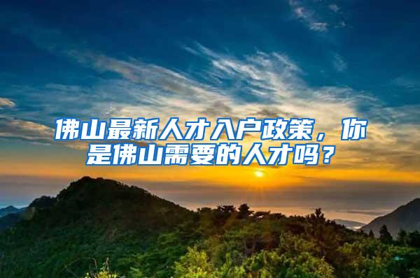 佛山最新人才入户政策，你是佛山需要的人才吗？