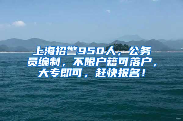 上海招警950人，公务员编制，不限户籍可落户，大专即可，赶快报名！