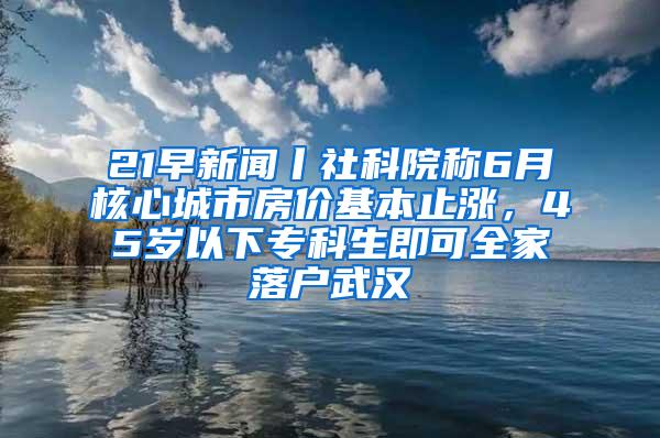 21早新闻丨社科院称6月核心城市房价基本止涨，45岁以下专科生即可全家落户武汉