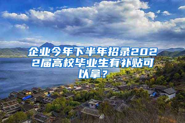 企业今年下半年招录2022届高校毕业生有补贴可以拿？