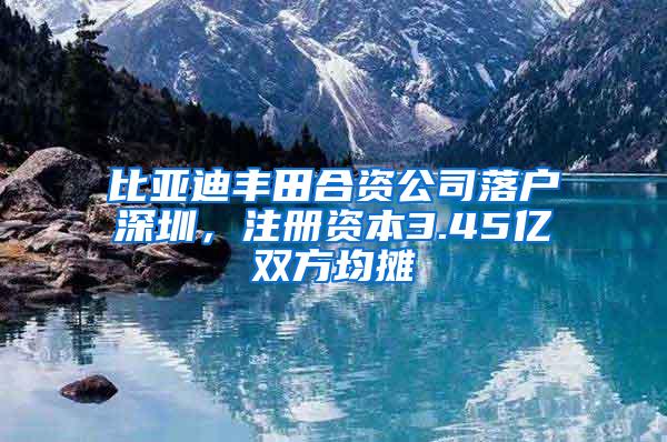 比亚迪丰田合资公司落户深圳，注册资本3.45亿双方均摊