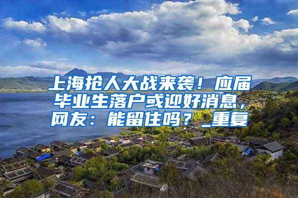 上海抢人大战来袭！应届毕业生落户或迎好消息，网友：能留住吗？_重复