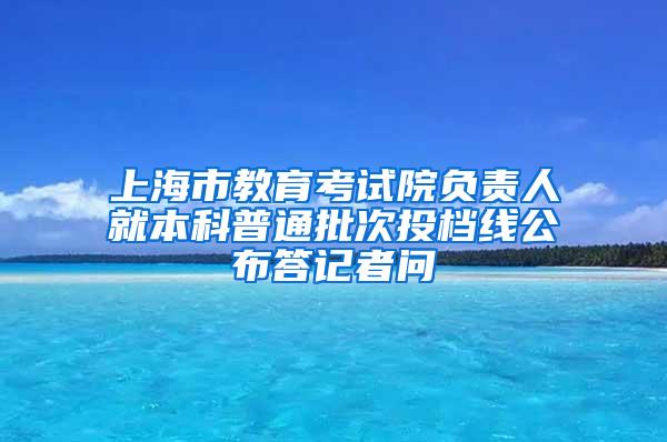 上海市教育考试院负责人就本科普通批次投档线公布答记者问