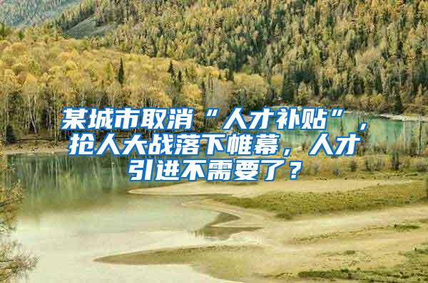 某城市取消“人才补贴”，抢人大战落下帷幕，人才引进不需要了？