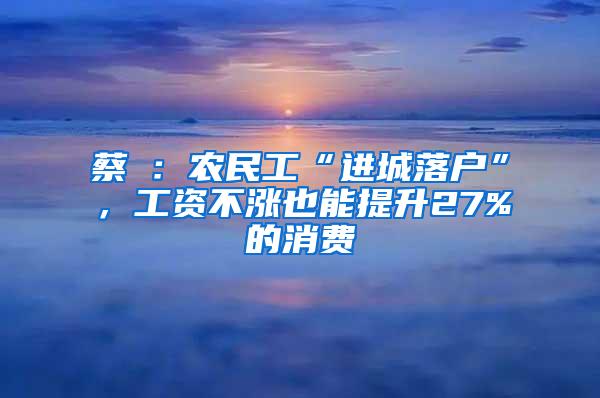 蔡昉：农民工“进城落户”，工资不涨也能提升27%的消费