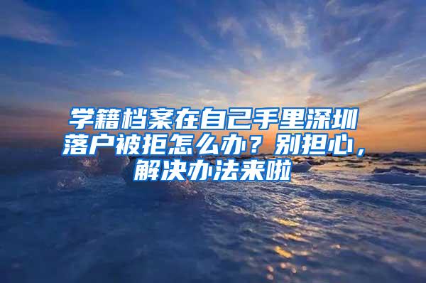 学籍档案在自己手里深圳落户被拒怎么办？别担心，解决办法来啦