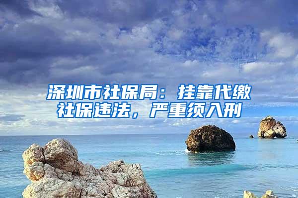 深圳市社保局：挂靠代缴社保违法，严重须入刑