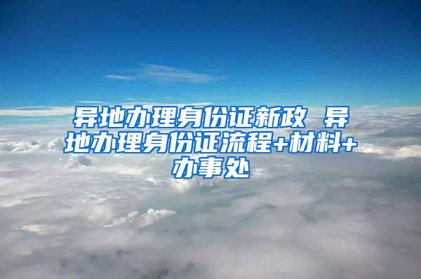 异地办理身份证新政 异地办理身份证流程+材料+办事处