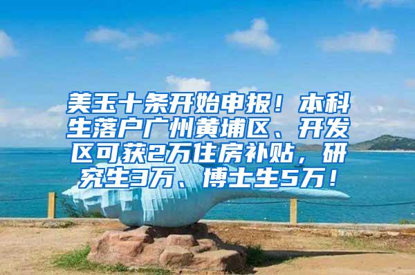 美玉十条开始申报！本科生落户广州黄埔区、开发区可获2万住房补贴，研究生3万、博士生5万！