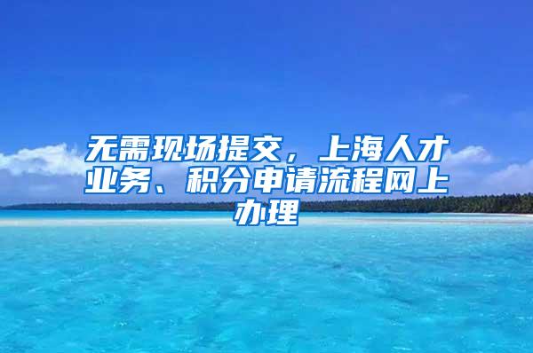 无需现场提交，上海人才业务、积分申请流程网上办理