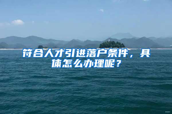 符合人才引进落户条件，具体怎么办理呢？