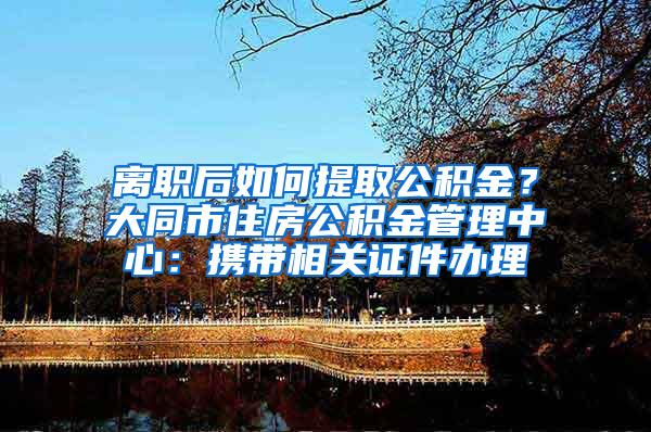 离职后如何提取公积金？大同市住房公积金管理中心：携带相关证件办理