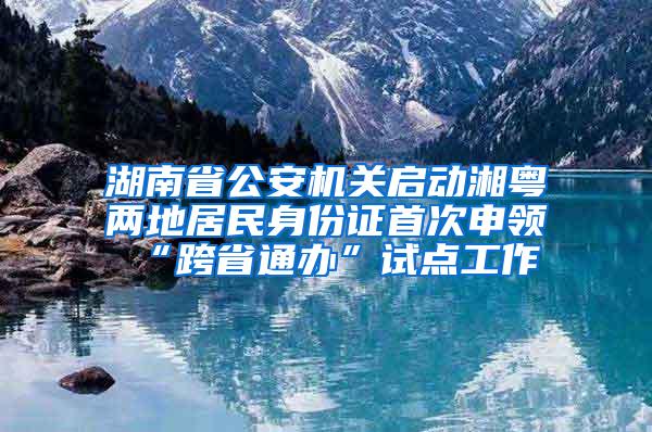 湖南省公安机关启动湘粤两地居民身份证首次申领“跨省通办”试点工作