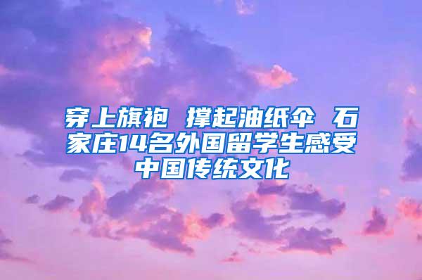 穿上旗袍 撑起油纸伞 石家庄14名外国留学生感受中国传统文化