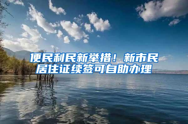 便民利民新举措！新市民居住证续签可自助办理