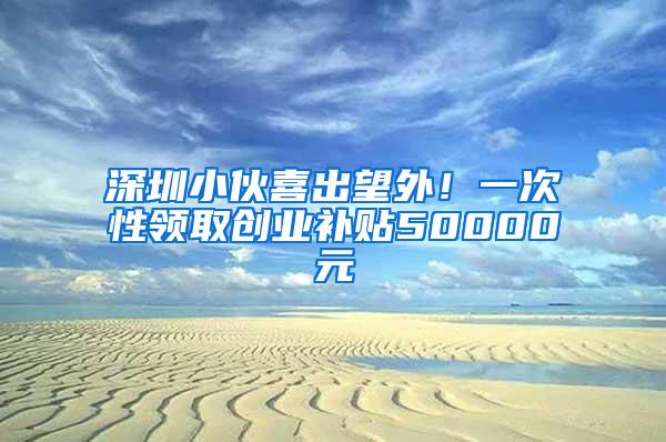 深圳小伙喜出望外！一次性领取创业补贴50000元