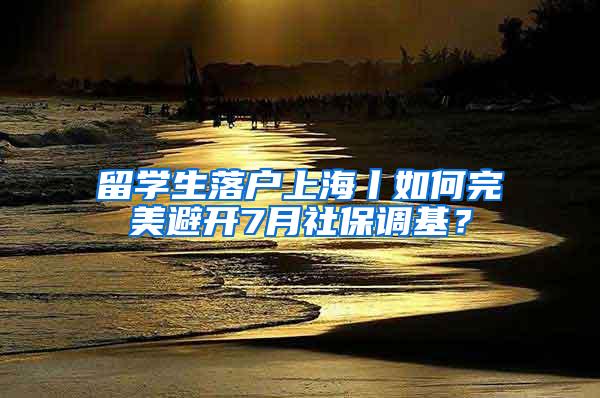 留学生落户上海丨如何完美避开7月社保调基？