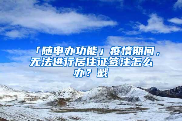 「随申办功能」疫情期间，无法进行居住证签注怎么办？戳→