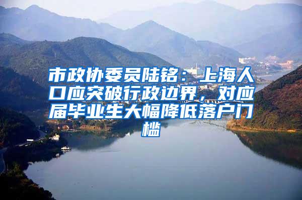 市政协委员陆铭：上海人口应突破行政边界，对应届毕业生大幅降低落户门槛