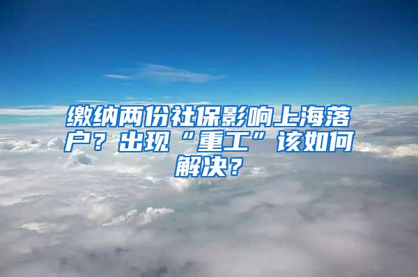 缴纳两份社保影响上海落户？出现“重工”该如何解决？