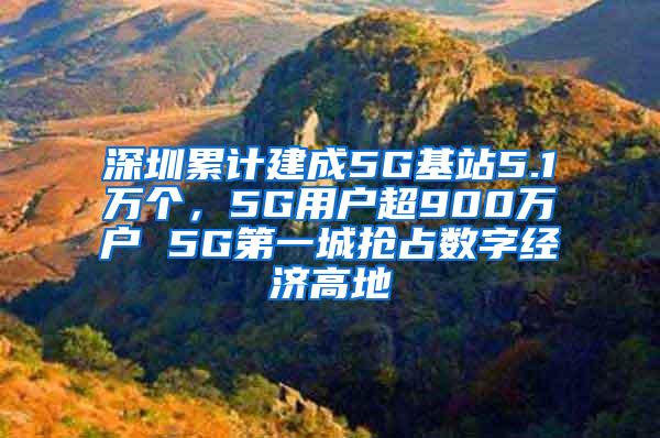 深圳累计建成5G基站5.1万个，5G用户超900万户 5G第一城抢占数字经济高地