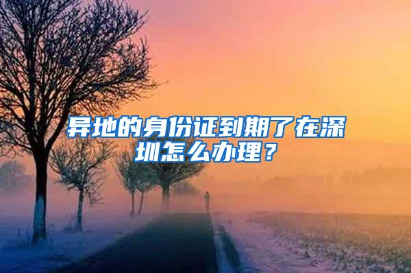 异地的身份证到期了在深圳怎么办理？