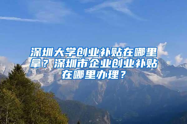 深圳大学创业补贴在哪里拿？深圳市企业创业补贴在哪里办理？