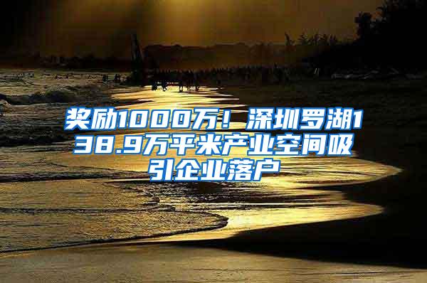 奖励1000万！深圳罗湖138.9万平米产业空间吸引企业落户