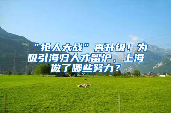 “抢人大战”再升级！为吸引海归人才留沪，上海做了哪些努力？