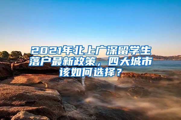 2021年北上广深留学生落户最新政策，四大城市该如何选择？