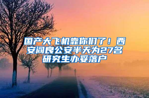 国产大飞机靠你们了！西安阎良公安半天为27名研究生办妥落户