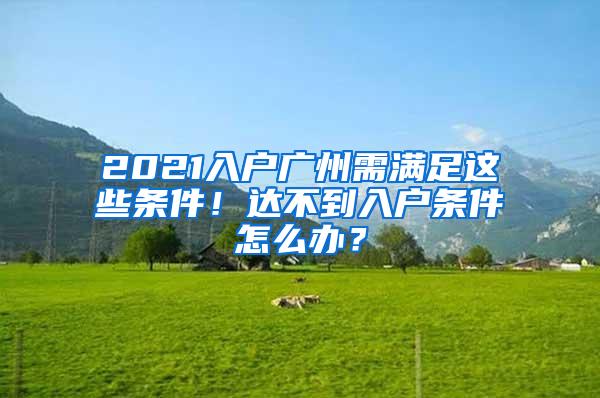 2021入户广州需满足这些条件！达不到入户条件怎么办？