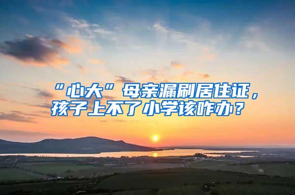 “心大”母亲漏刷居住证，孩子上不了小学该咋办？