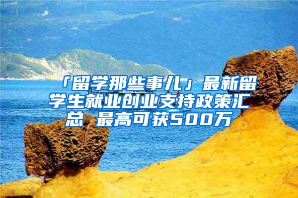 「留学那些事儿」最新留学生就业创业支持政策汇总 最高可获500万