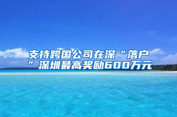 支持跨国公司在深“落户”深圳最高奖励600万元