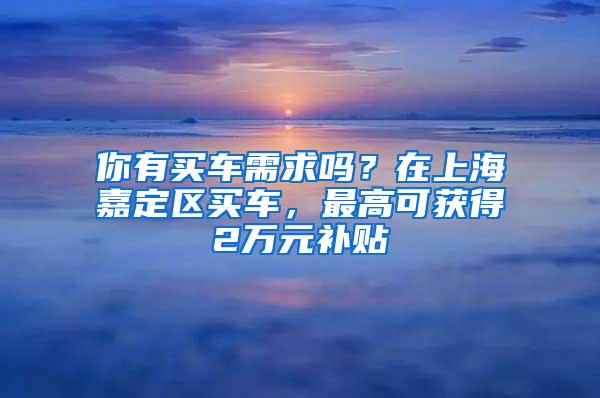 你有买车需求吗？在上海嘉定区买车，最高可获得2万元补贴