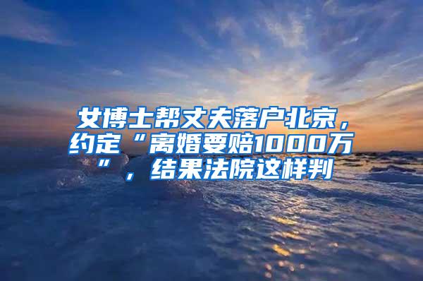 女博士帮丈夫落户北京，约定“离婚要赔1000万”，结果法院这样判