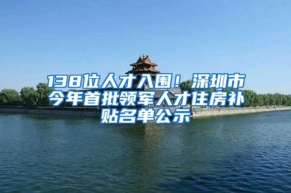 138位人才入围！深圳市今年首批领军人才住房补贴名单公示