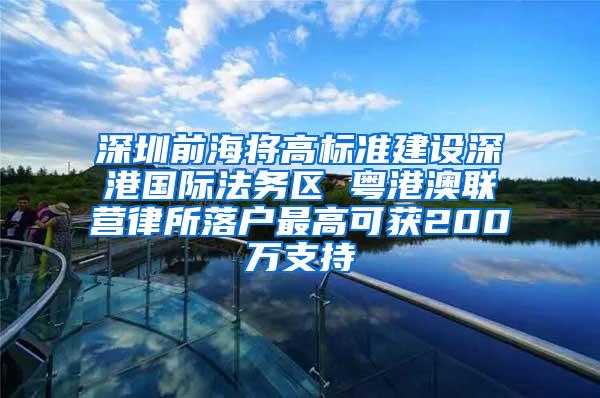深圳前海将高标准建设深港国际法务区 粤港澳联营律所落户最高可获200万支持