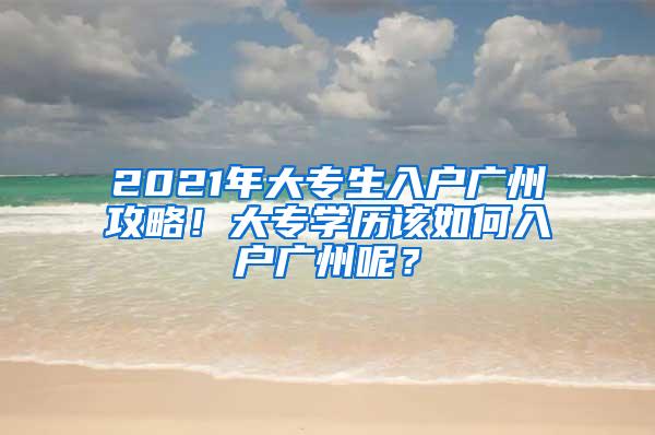 2021年大专生入户广州攻略！大专学历该如何入户广州呢？